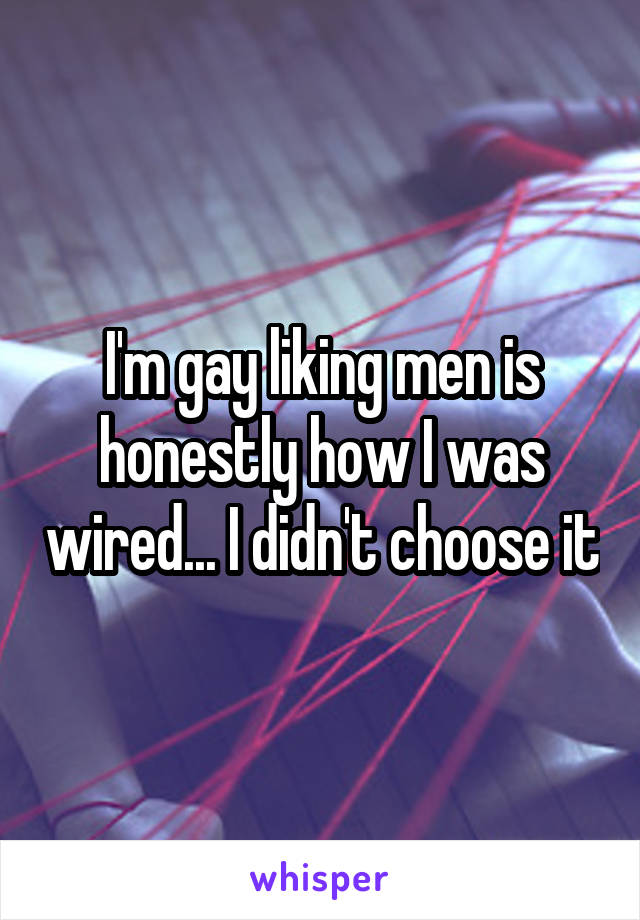 I'm gay liking men is honestly how I was wired... I didn't choose it