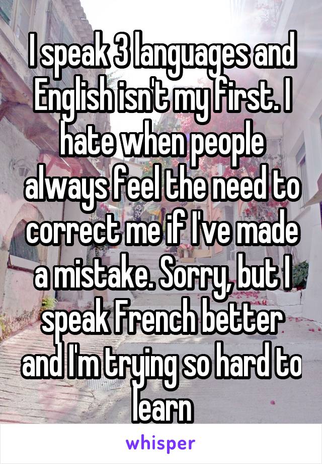 I speak 3 languages and English isn't my first. I hate when people always feel the need to correct me if I've made a mistake. Sorry, but I speak French better and I'm trying so hard to learn