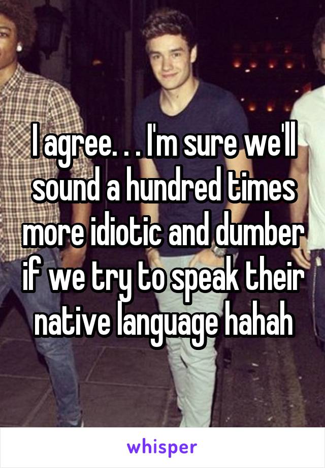 I agree. . . I'm sure we'll sound a hundred times more idiotic and dumber if we try to speak their native language hahah