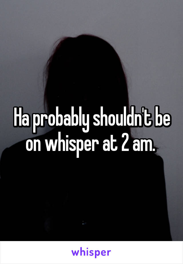 Ha probably shouldn't be on whisper at 2 am. 