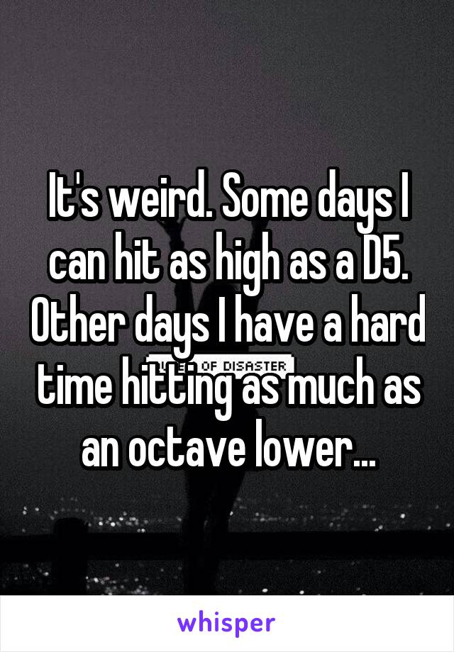 It's weird. Some days I can hit as high as a D5. Other days I have a hard time hitting as much as an octave lower...