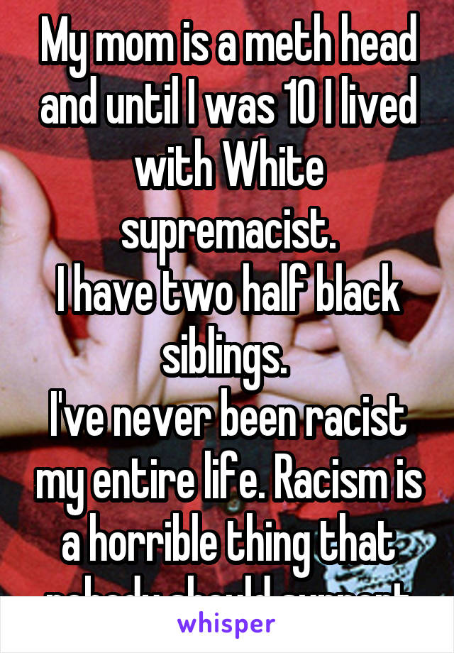 My mom is a meth head and until I was 10 I lived with White supremacist.
I have two half black siblings. 
I've never been racist my entire life. Racism is a horrible thing that nobody should support