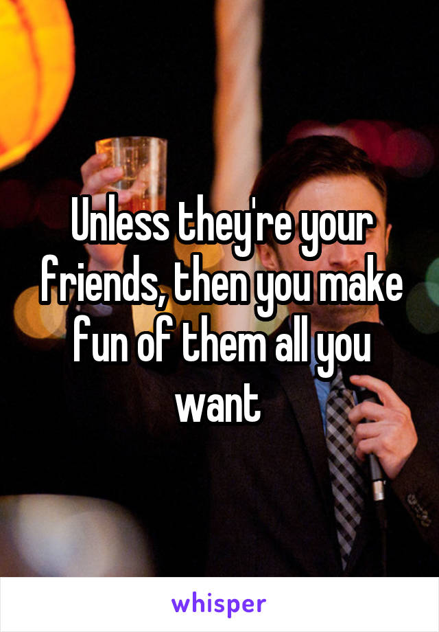 Unless they're your friends, then you make fun of them all you want 