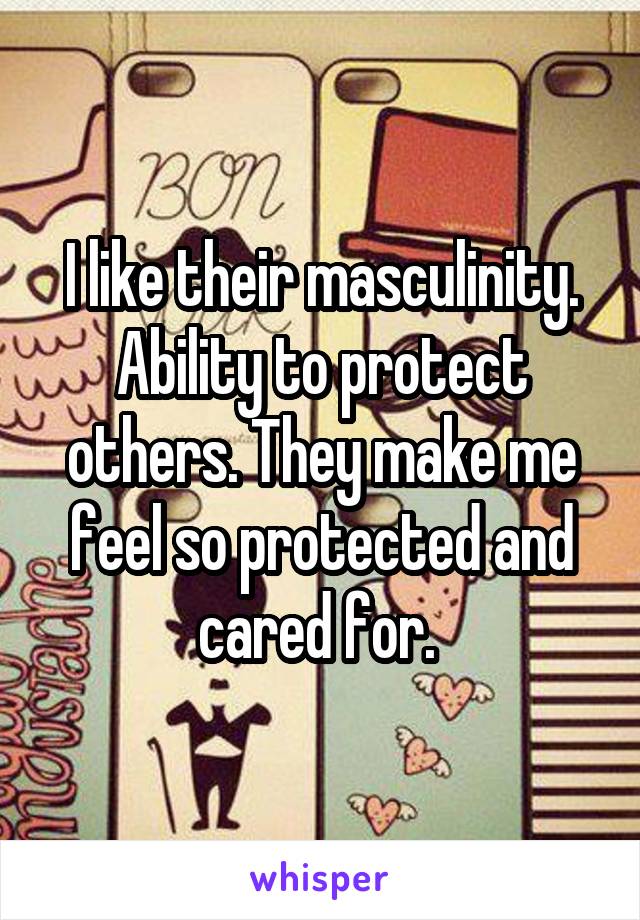 I like their masculinity. Ability to protect others. They make me feel so protected and cared for. 