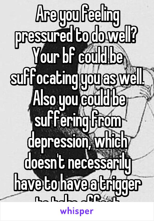 Are you feeling pressured to do well?  Your bf could be suffocating you as well.  Also you could be suffering from depression, which doesn't necessarily have to have a trigger to take effect