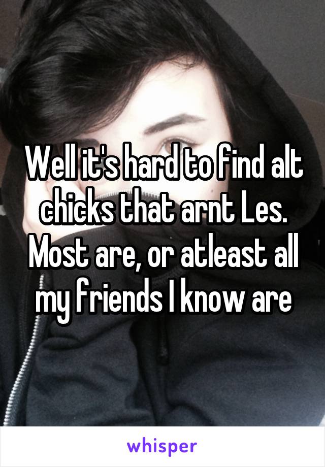 Well it's hard to find alt chicks that arnt Les. Most are, or atleast all my friends I know are