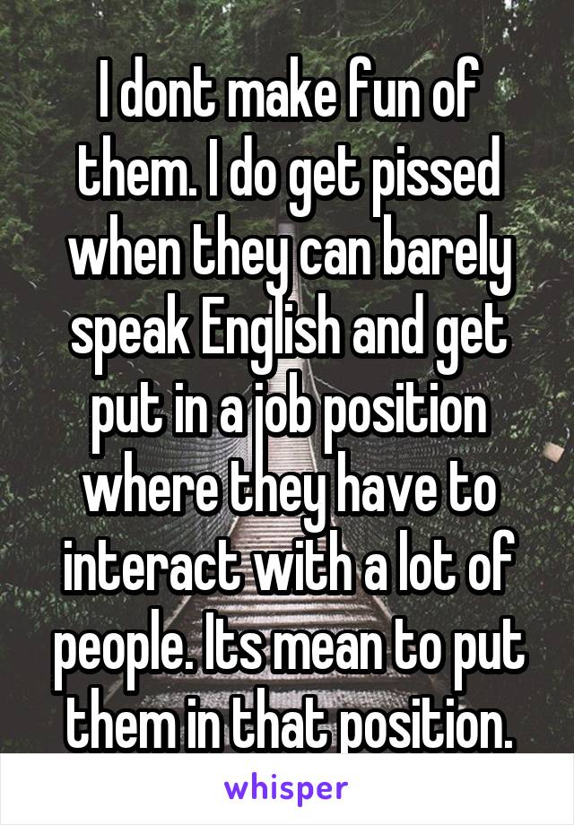 I dont make fun of them. I do get pissed when they can barely speak English and get put in a job position where they have to interact with a lot of people. Its mean to put them in that position.