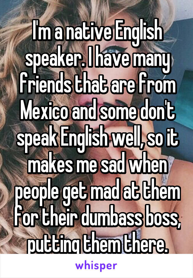 I'm a native English speaker. I have many friends that are from Mexico and some don't speak English well, so it makes me sad when people get mad at them for their dumbass boss, putting them there.