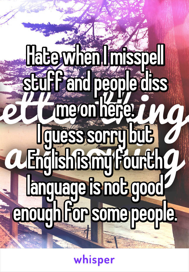 Hate when I misspell stuff and people diss me on here.
I guess sorry but English is my fourth language is not good enough for some people.