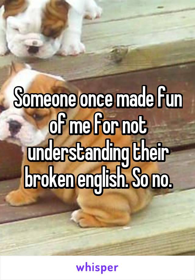 Someone once made fun of me for not understanding their broken english. So no.
