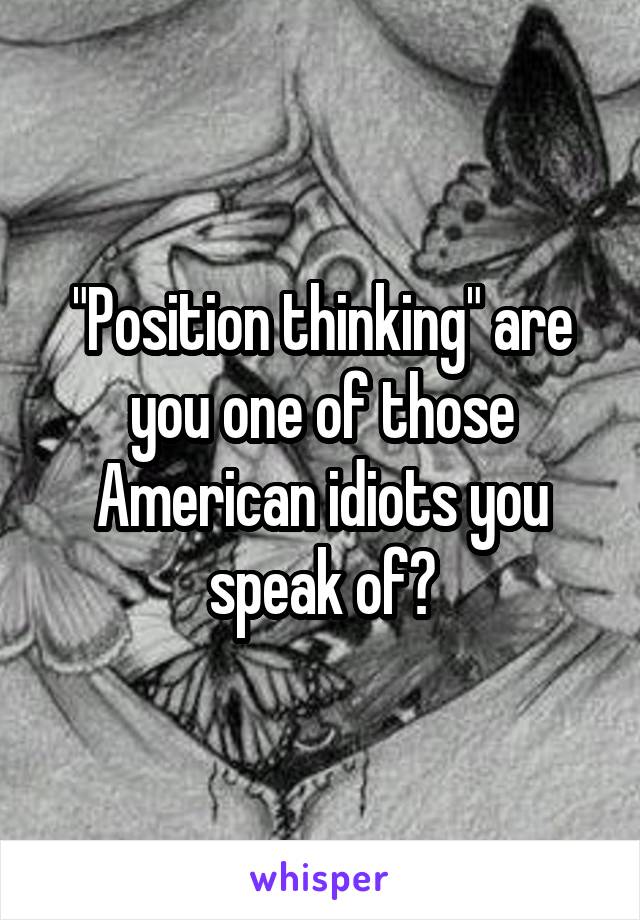 "Position thinking" are you one of those American idiots you speak of?