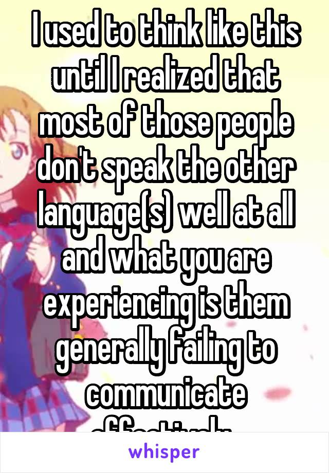 I used to think like this until I realized that most of those people don't speak the other language(s) well at all and what you are experiencing is them generally failing to communicate effectively. 