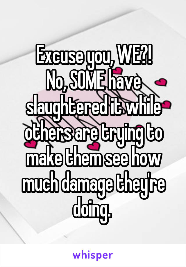 Excuse you, WE?!
No, SOME have slaughtered it while others are trying to make them see how much damage they're doing. 