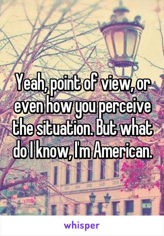 Yeah, point of view, or even how you perceive the situation. But what do I know, I'm American.