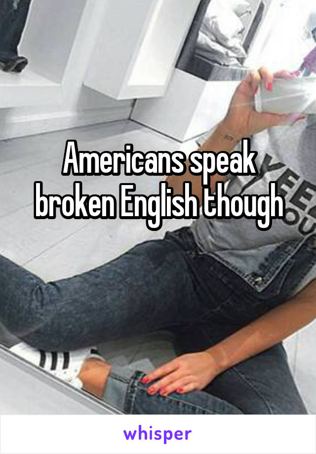 Americans speak broken English though

