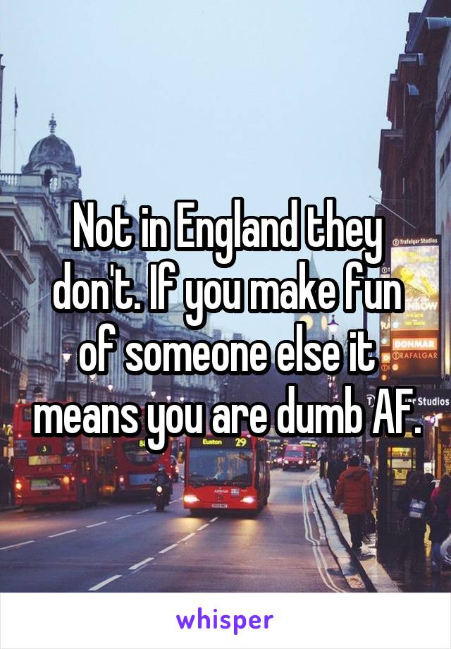 Not in England they don't. If you make fun of someone else it means you are dumb AF.