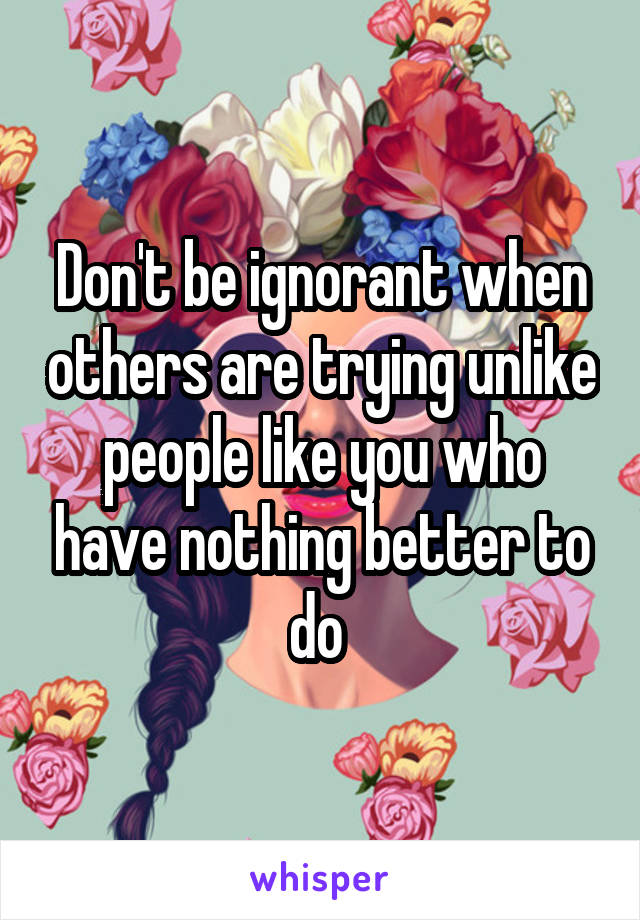 Don't be ignorant when others are trying unlike people like you who have nothing better to do 