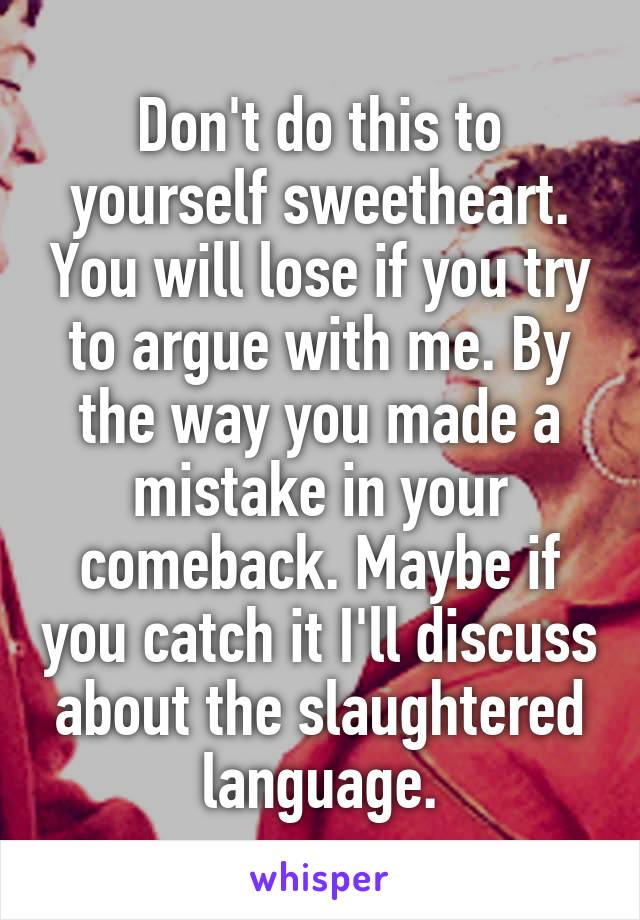 Don't do this to yourself sweetheart. You will lose if you try to argue with me. By the way you made a mistake in your comeback. Maybe if you catch it I'll discuss about the slaughtered language.