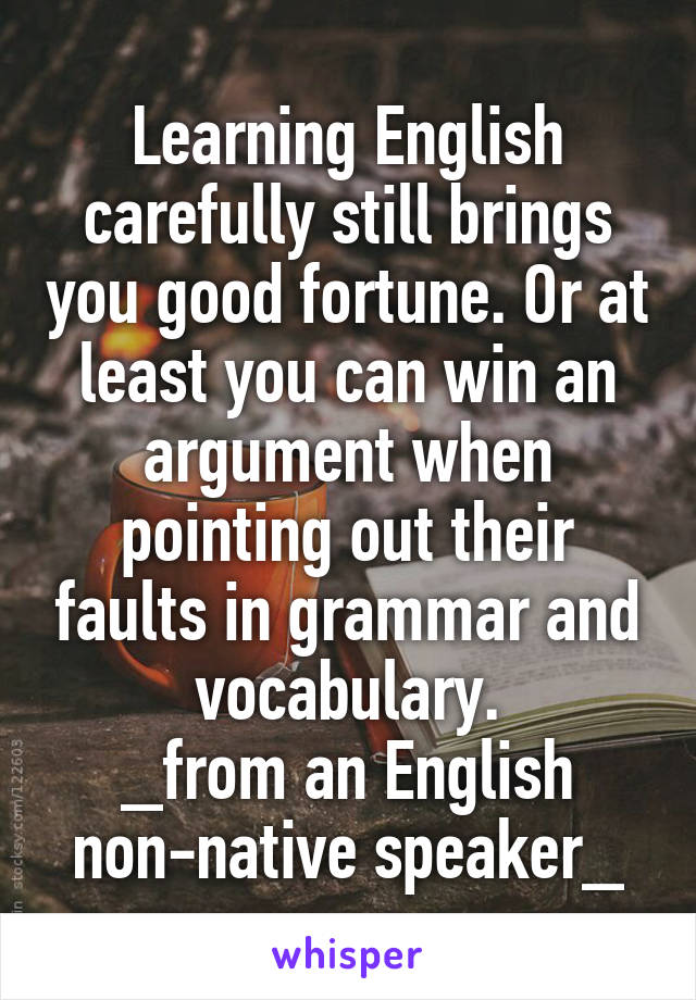 Learning English carefully still brings you good fortune. Or at least you can win an argument when pointing out their faults in grammar and vocabulary.
_from an English non-native speaker_
