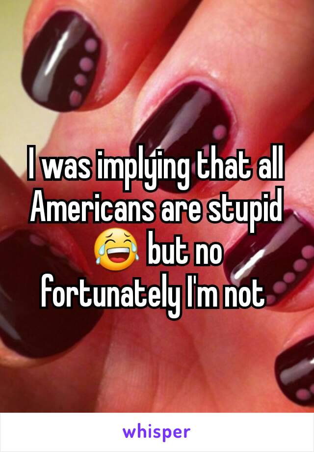 I was implying that all Americans are stupid 😂 but no fortunately I'm not 