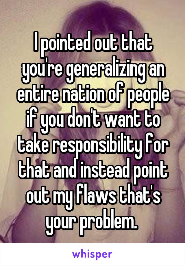 I pointed out that you're generalizing an entire nation of people if you don't want to take responsibility for that and instead point out my flaws that's your problem. 