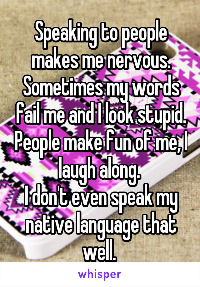 Speaking to people makes me nervous. Sometimes my words fail me and I look stupid. People make fun of me, I laugh along. 
I don't even speak my native language that well. 
