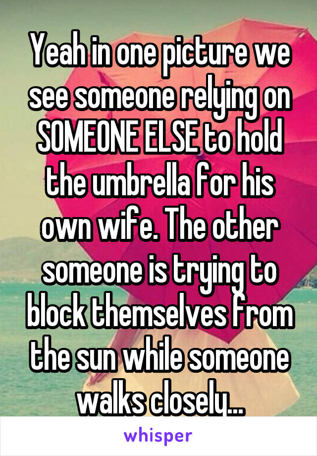 Yeah in one picture we see someone relying on SOMEONE ELSE to hold the umbrella for his own wife. The other someone is trying to block themselves from the sun while someone walks closely...