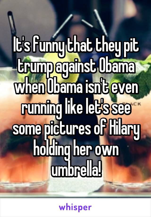 It's funny that they pit trump against Obama when Obama isn't even running like let's see some pictures of Hilary holding her own umbrella!