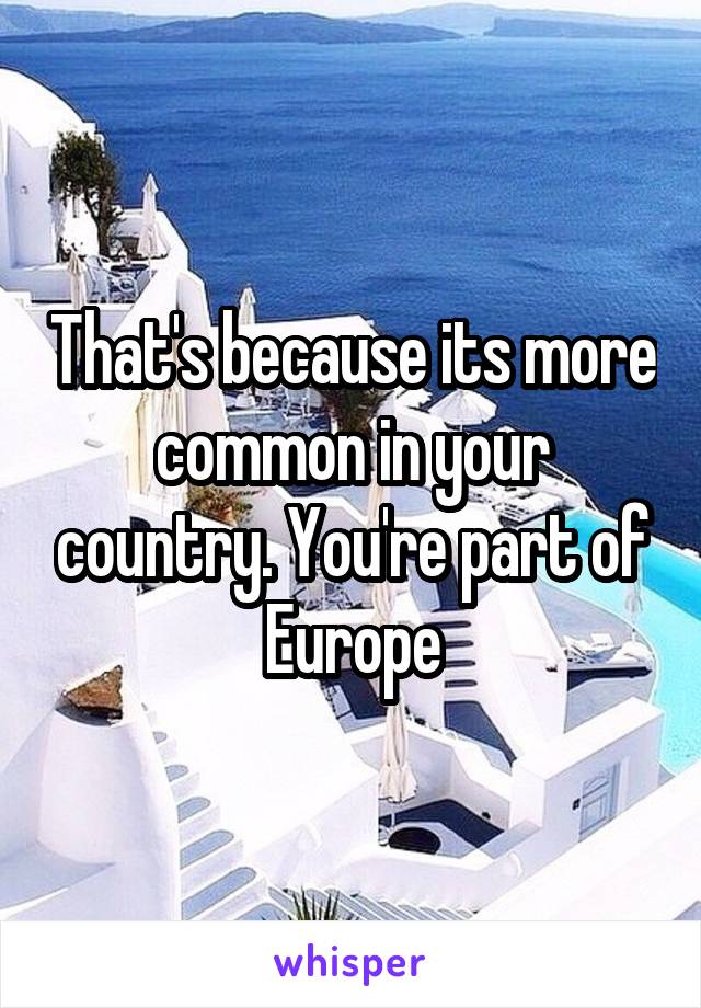 That's because its more common in your country. You're part of Europe