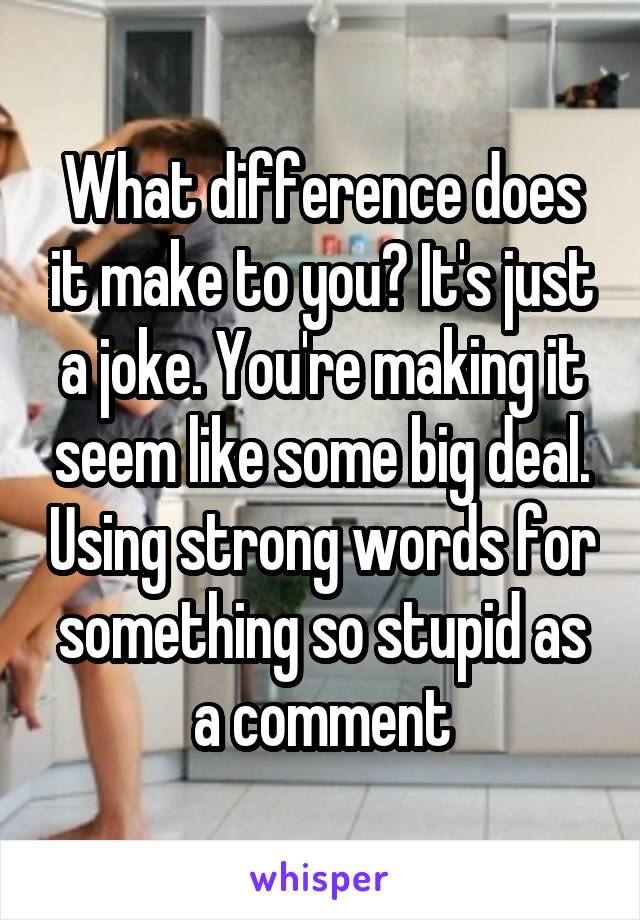 What difference does it make to you? It's just a joke. You're making it seem like some big deal. Using strong words for something so stupid as a comment