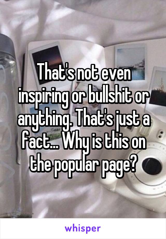 That's not even inspiring or bullshit or anything. That's just a fact... Why is this on the popular page?