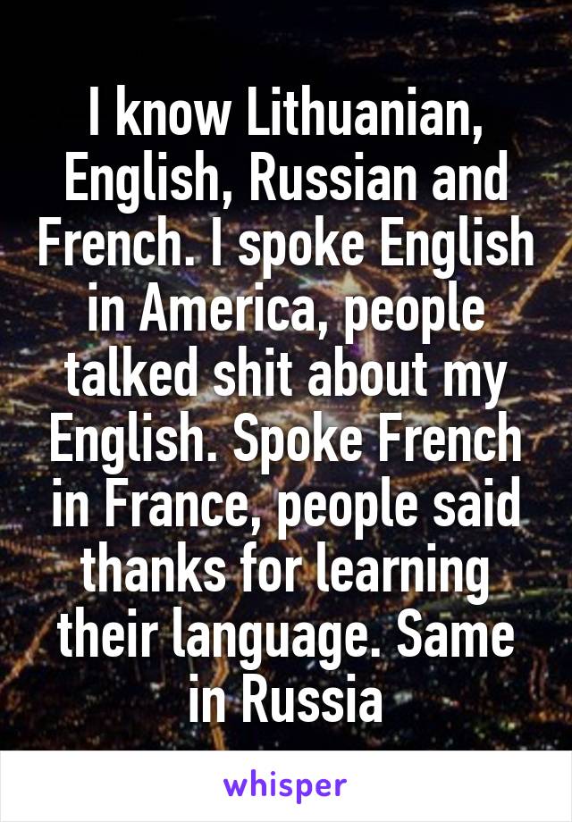 I know Lithuanian, English, Russian and French. I spoke English in America, people talked shit about my English. Spoke French in France, people said thanks for learning their language. Same in Russia