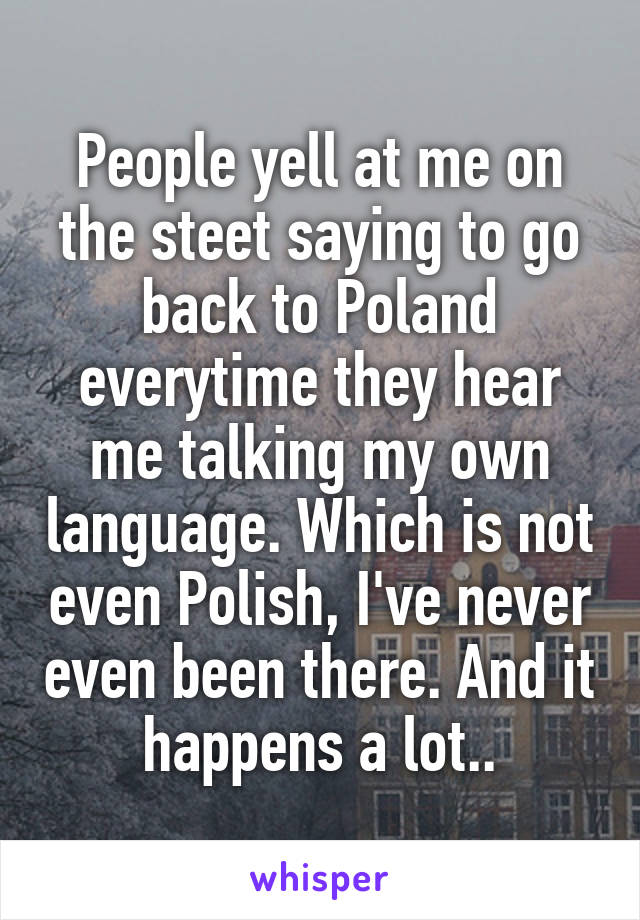 People yell at me on the steet saying to go back to Poland everytime they hear me talking my own language. Which is not even Polish, I've never even been there. And it happens a lot..