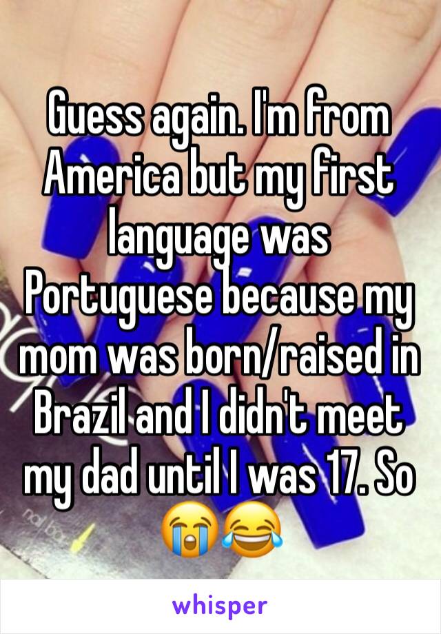 Guess again. I'm from America but my first language was Portuguese because my mom was born/raised in Brazil and I didn't meet my dad until I was 17. So 😭😂