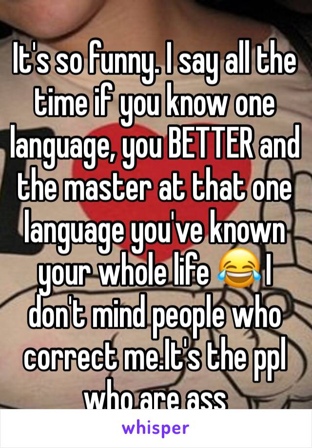 It's so funny. I say all the time if you know one language, you BETTER and the master at that one language you've known your whole life 😂 I don't mind people who correct me.It's the ppl who are ass