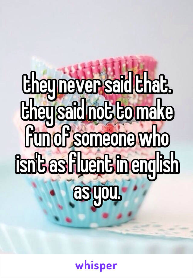 they never said that. they said not to make fun of someone who isn't as fluent in english as you.