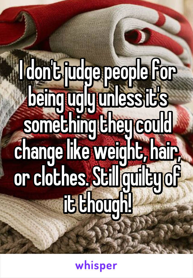 I don't judge people for being ugly unless it's something they could change like weight, hair, or clothes. Still guilty of it though!