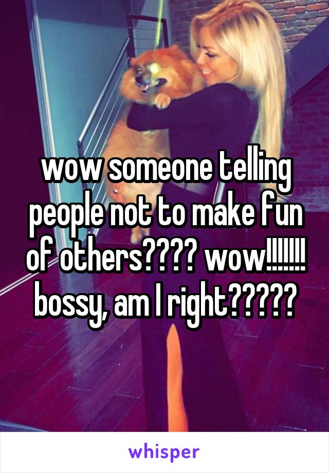 wow someone telling people not to make fun of others???? wow!!!!!!! bossy, am I right?????