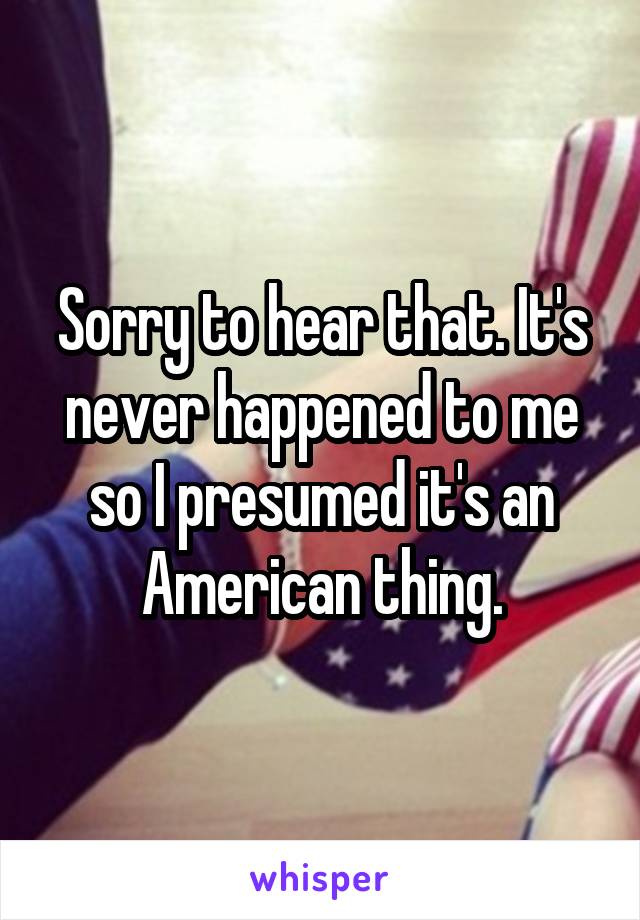 Sorry to hear that. It's never happened to me so I presumed it's an American thing.