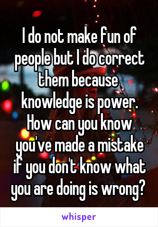 I do not make fun of people but I do correct them because  knowledge is power. How can you know you've made a mistake if you don't know what you are doing is wrong? 