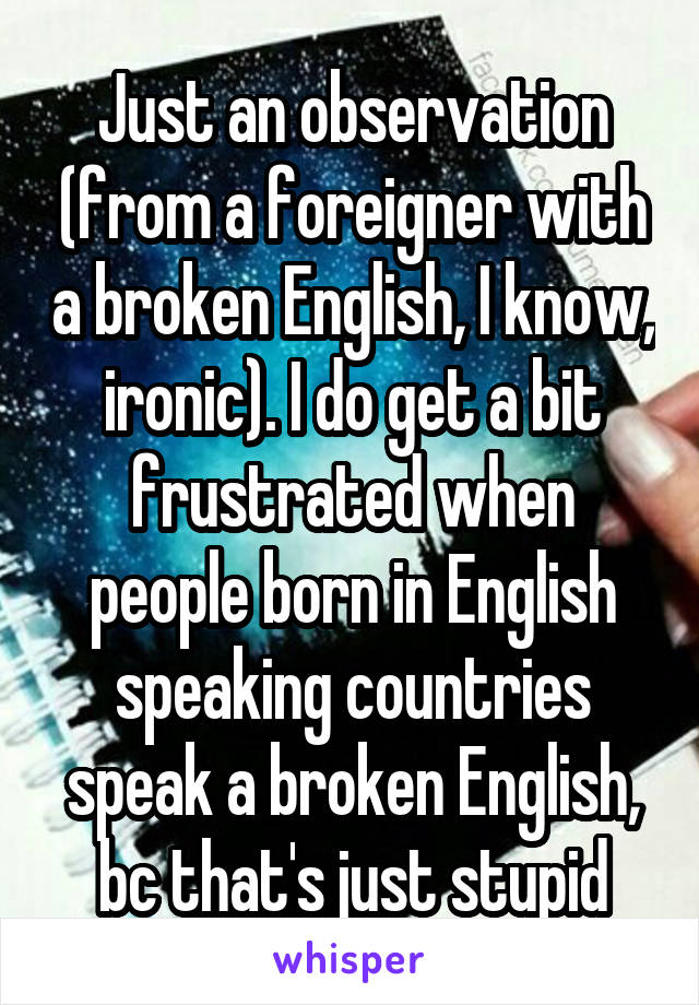 Just an observation (from a foreigner with a broken English, I know, ironic). I do get a bit frustrated when people born in English speaking countries speak a broken English, bc that's just stupid