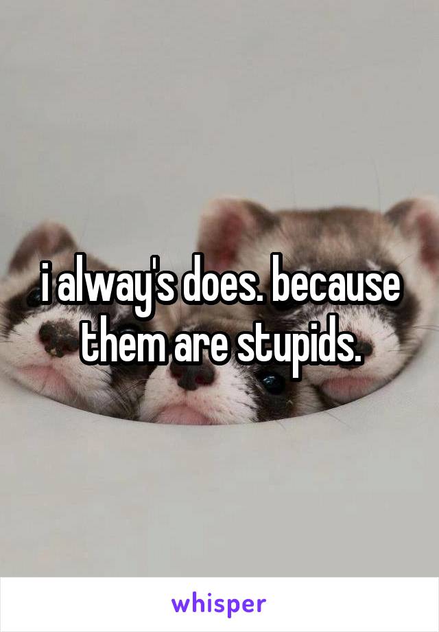 i alway's does. because them are stupids.