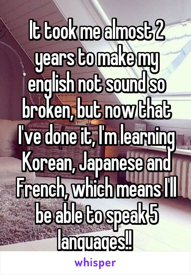 It took me almost 2 years to make my english not sound so broken, but now that I've done it, I'm learning Korean, Japanese and French, which means I'll be able to speak 5 languages!! 