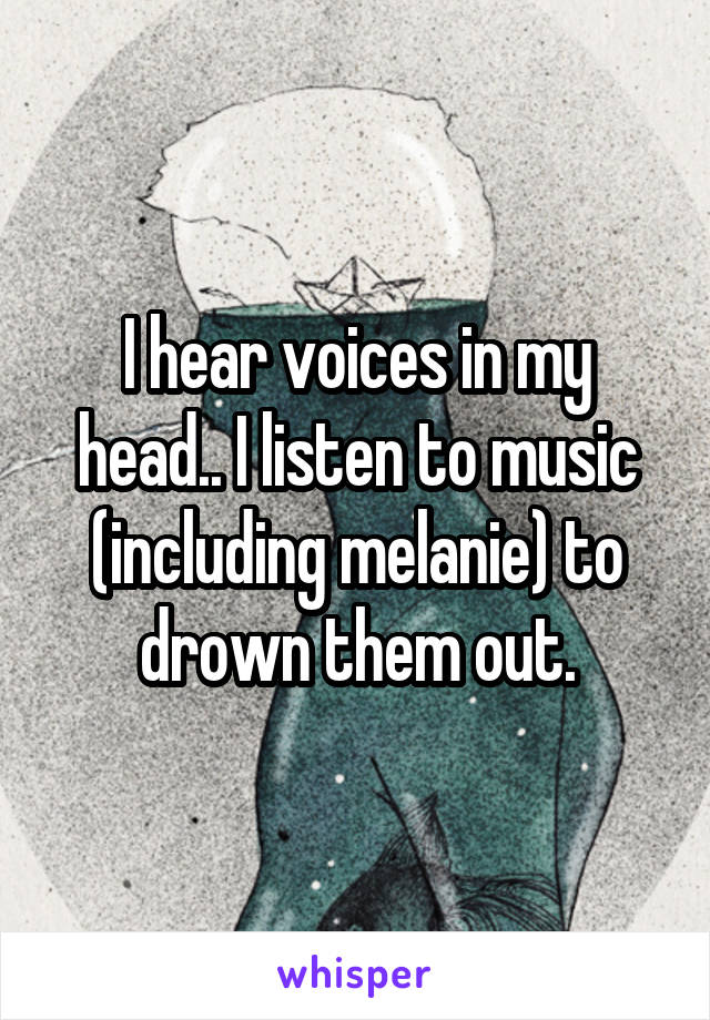 I hear voices in my head.. I listen to music (including melanie) to drown them out.