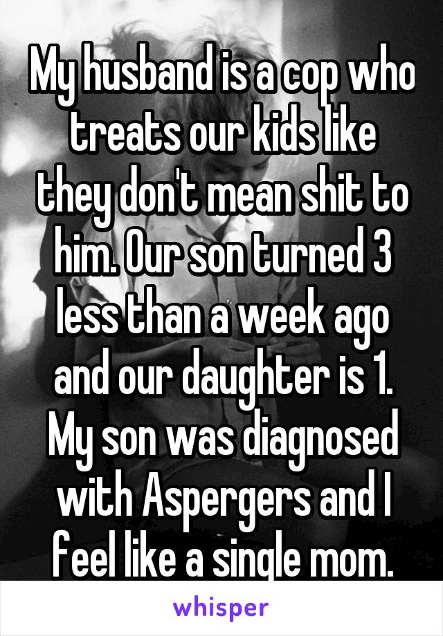 My husband is a cop who treats our kids like they don't mean shit to him. Our son turned 3 less than a week ago and our daughter is 1. My son was diagnosed with Aspergers and I feel like a single mom.