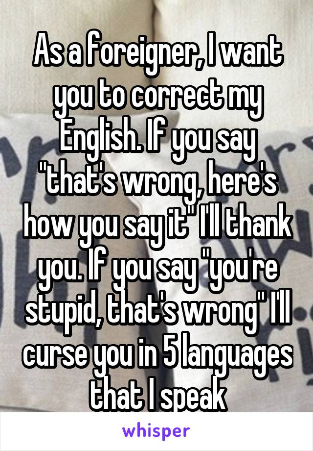 As a foreigner, I want you to correct my English. If you say "that's wrong, here's how you say it" I'll thank you. If you say "you're stupid, that's wrong" I'll curse you in 5 languages that I speak