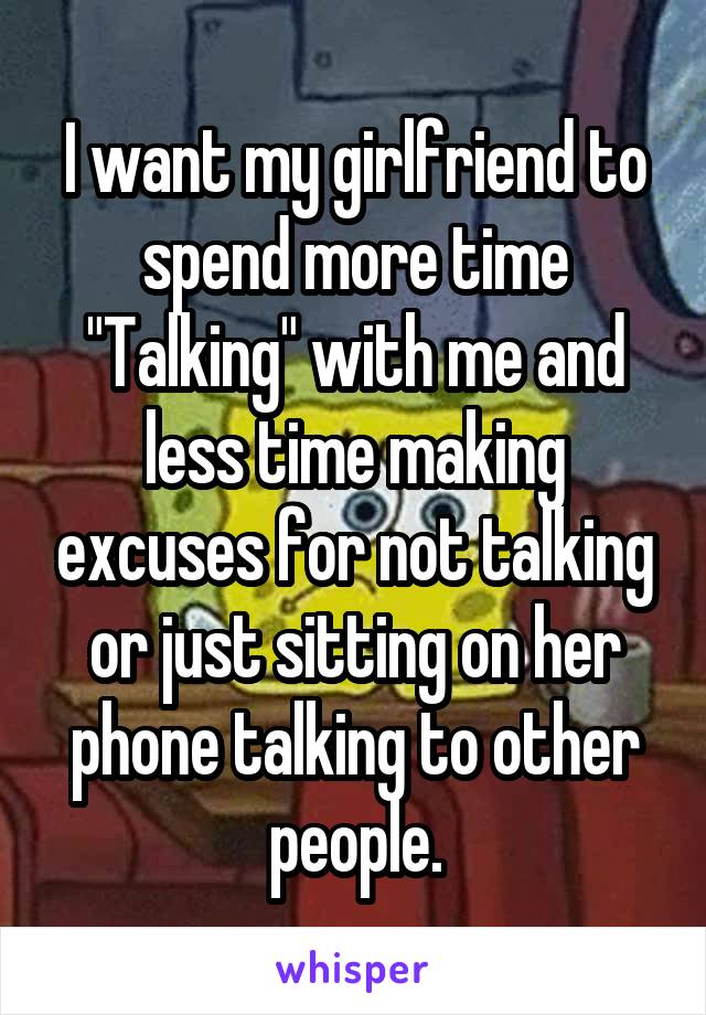 I want my girlfriend to spend more time "Talking" with me and less time making excuses for not talking or just sitting on her phone talking to other people.