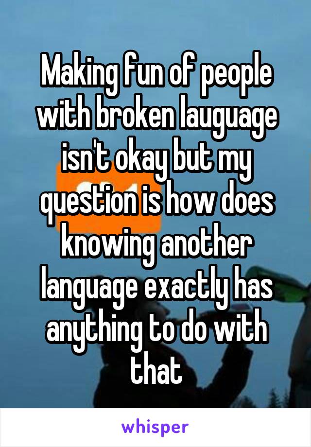 Making fun of people with broken lauguage isn't okay but my question is how does knowing another language exactly has anything to do with that