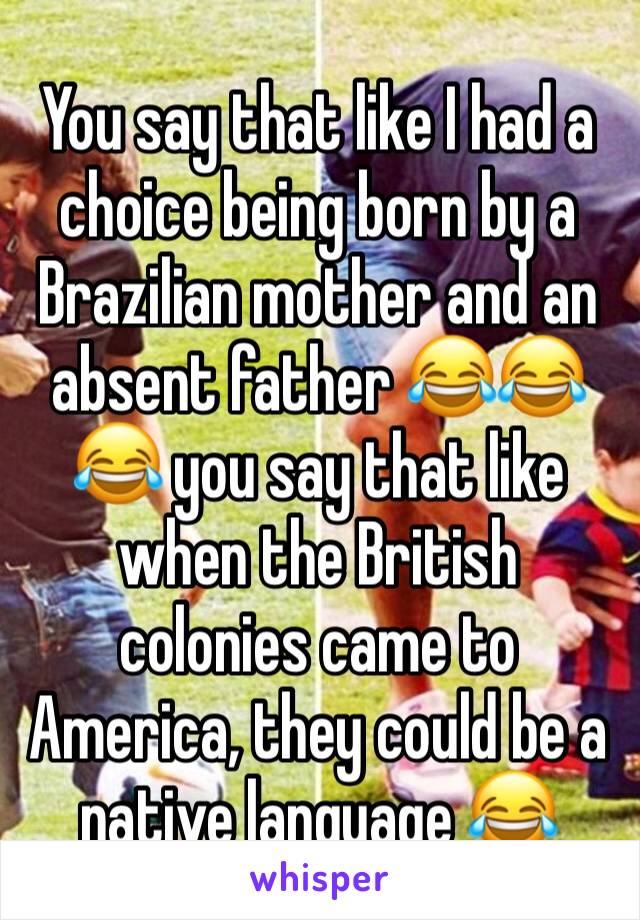 You say that like I had a choice being born by a Brazilian mother and an absent father 😂😂😂 you say that like when the British colonies came to America, they could be a native language 😂