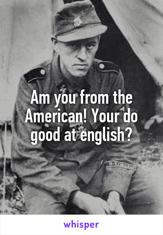 Am you from the American! Your do good at english?